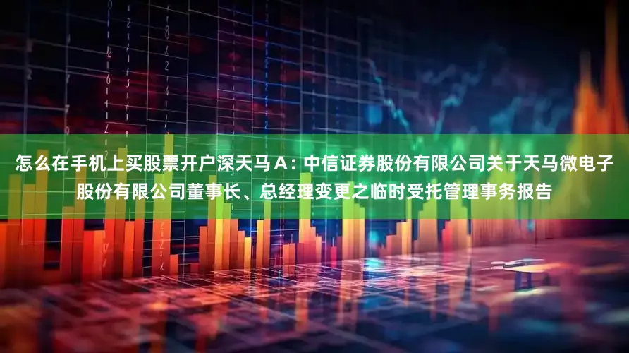 怎么在手机上买股票开户深天马Ａ: 中信证券股份有限公司关于天马微电子股份有限公司董事长、总经理变更之临时受托管理事务报告