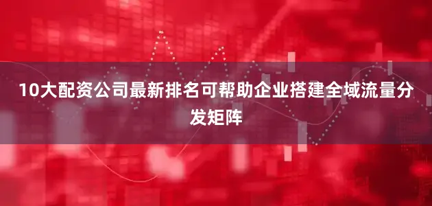 10大配资公司最新排名可帮助企业搭建全域流量分发矩阵