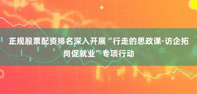 正规股票配资排名深入开展“行走的思政课·访企拓岗促就业”专项行动