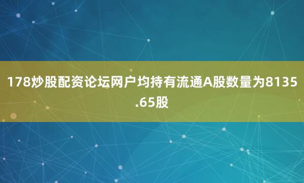 178炒股配资论坛网户均持有流通A股数量为8135.65股