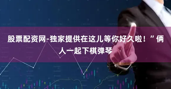 股票配资网-独家提供在这儿等你好久啦！”俩人一起下棋弹琴