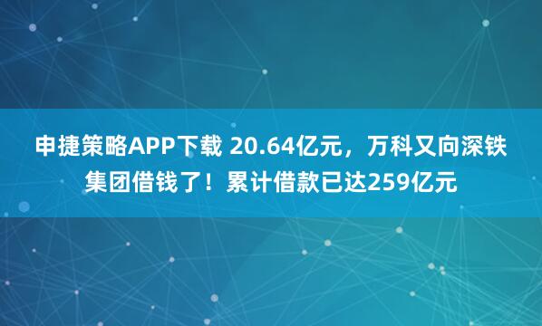 申捷策略APP下载 20.64亿元，万科又向深铁集团借钱了！累计借款已达259亿元