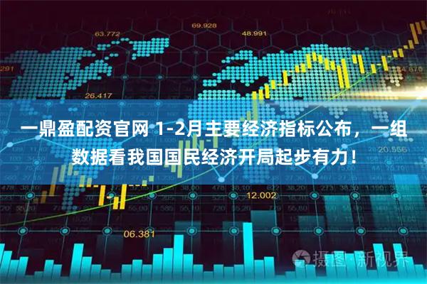 一鼎盈配资官网 1-2月主要经济指标公布，一组数据看我国国民经济开局起步有力！