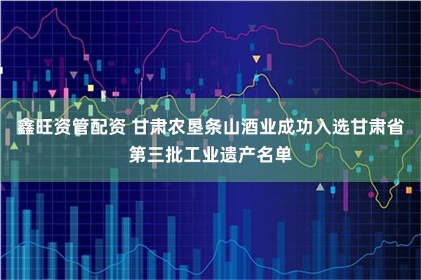 鑫旺资管配资 甘肃农垦条山酒业成功入选甘肃省第三批工业遗产名单