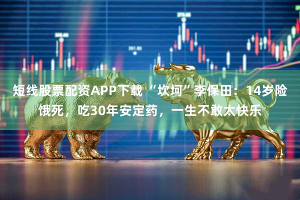 短线股票配资APP下载 “坎坷”李保田：14岁险饿死，吃30年安定药，一生不敢太快乐