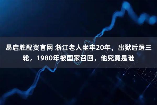 易启胜配资官网 浙江老人坐牢20年,出狱后蹬三轮,1980年被国家召回,他究竟是谁