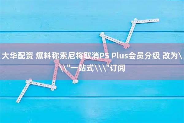 大华配资 爆料称索尼将取消PS Plus会员分级 改为\