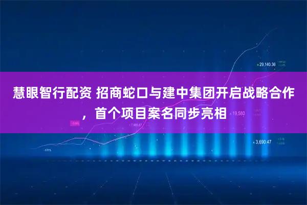 慧眼智行配资 招商蛇口与建中集团开启战略合作，首个项目案名同步亮相