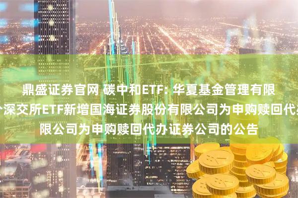 鼎盛证券官网 碳中和ETF: 华夏基金管理有限公司关于旗下部分深交所ETF新增国海证券股份有限公司为申购赎回代办证券公司的公告