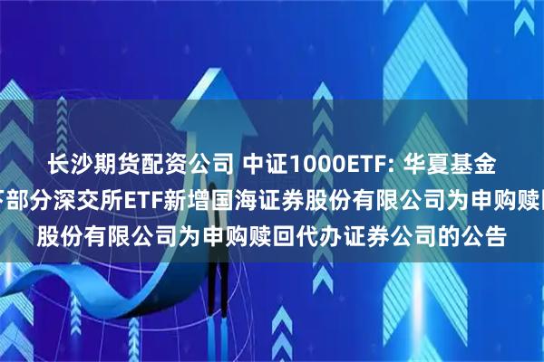 长沙期货配资公司 中证1000ETF: 华夏基金管理有限公司关于旗下部分深交所ETF新增国海证券股份有限公司为申购赎回代办证券公司的公告