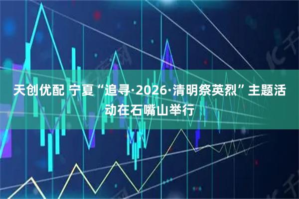 天创优配 宁夏“追寻·2026·清明祭英烈”主题活动在石嘴山举行