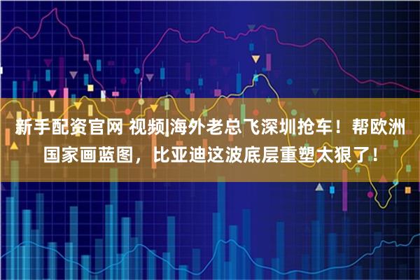 新手配资官网 视频|海外老总飞深圳抢车！帮欧洲国家画蓝图，比亚迪这波底层重塑太狠了！