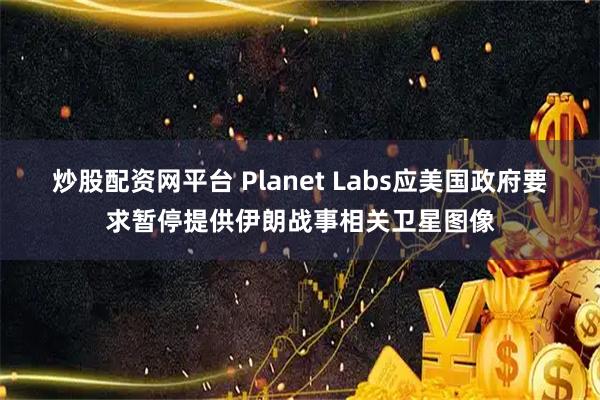 炒股配资网平台 Planet Labs应美国政府要求暂停提供伊朗战事相关卫星图像