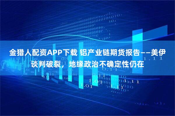 金猎人配资APP下载 铝产业链期货报告——美伊谈判破裂,地缘政治不确定性仍在