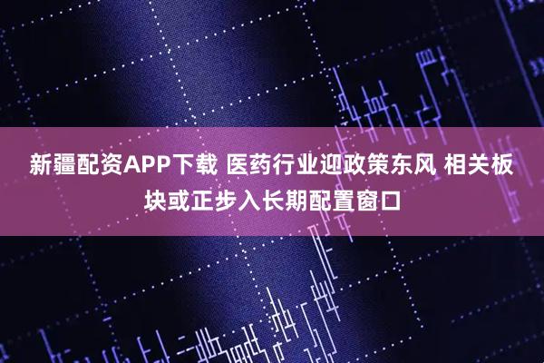 新疆配资APP下载 医药行业迎政策东风 相关板块或正步入长期配置窗口