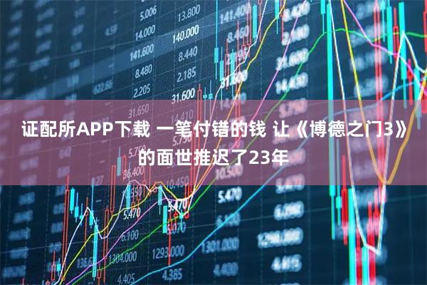 证配所APP下载 一笔付错的钱 让《博德之门3》的面世推迟了23年