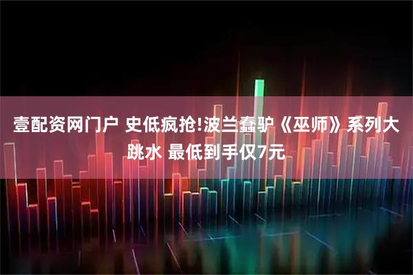 壹配资网门户 史低疯抢!波兰蠢驴《巫师》系列大跳水 最低到手仅7元