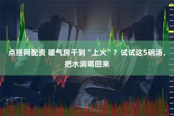 点搭网配资 暖气房干到“上火”？试试这5碗汤，把水润喝回来