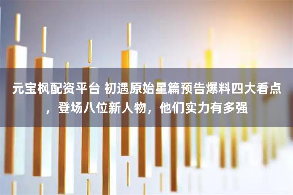 元宝枫配资平台 初遇原始星篇预告爆料四大看点，登场八位新人物，他们实力有多强