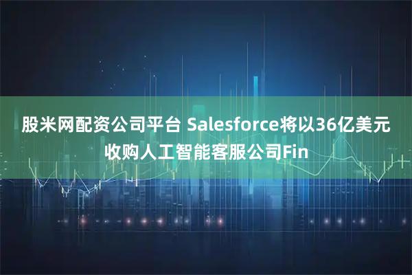 股米网配资公司平台 Salesforce将以36亿美元收购人工智能客服公司Fin