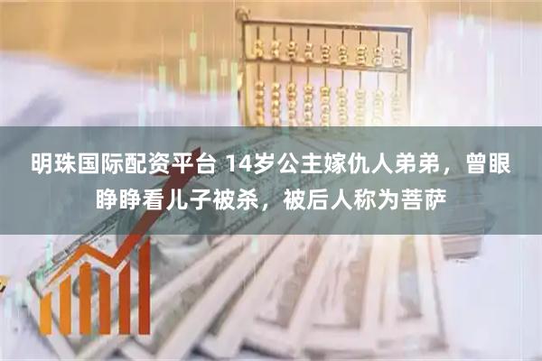 明珠国际配资平台 14岁公主嫁仇人弟弟,曾眼睁睁看儿子被杀,被后人称为菩萨