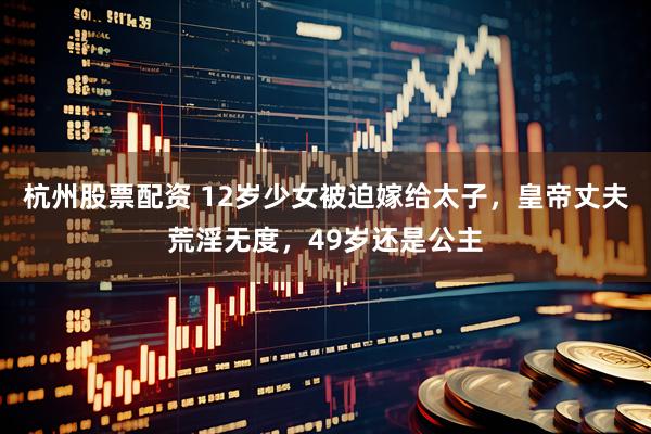 杭州股票配资 12岁少女被迫嫁给太子，皇帝丈夫荒淫无度，49岁还是公主