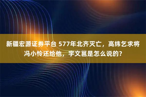 新疆宏源证券平台 577年北齐灭亡，高纬乞求将冯小怜还给他，宇文邕是怎么说的？
