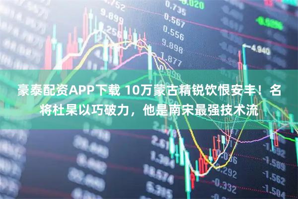豪泰配资APP下载 10万蒙古精锐饮恨安丰！名将杜杲以巧破力，他是南宋最强技术流