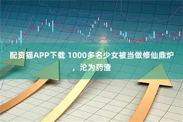 配资猫APP下载 1000多名少女被当做修仙鼎炉，沦为药渣