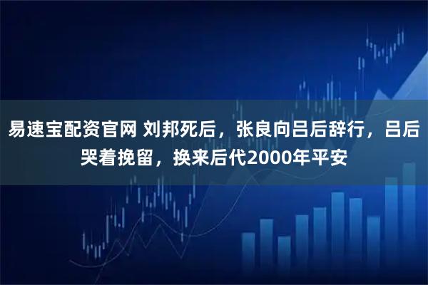 易速宝配资官网 刘邦死后,张良向吕后辞行,吕后哭着挽留,换来后代2000年平安