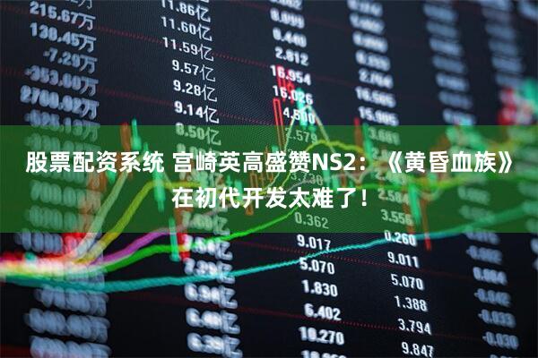 股票配资系统 宫崎英高盛赞NS2：《黄昏血族》在初代开发太难了！