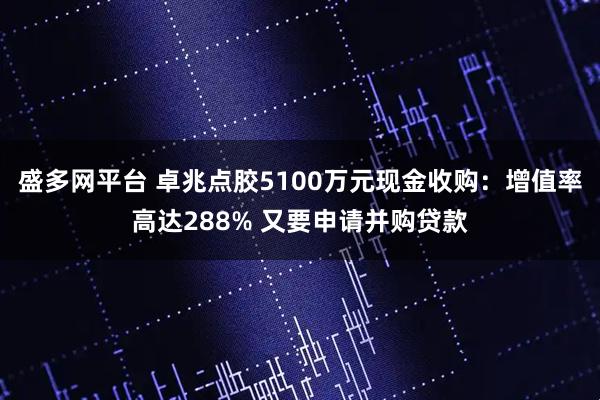 盛多网平台 卓兆点胶5100万元现金收购：增值率高达288% 又要申请并购贷款