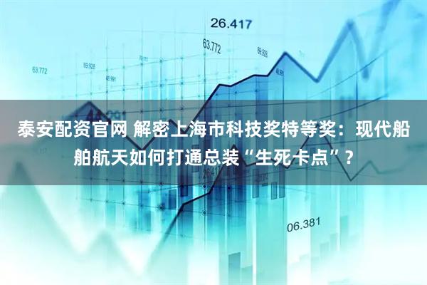 泰安配资官网 解密上海市科技奖特等奖：现代船舶航天如何打通总装“生死卡点”？